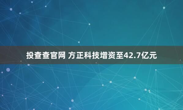 投查查官网 方正科技增资至42.7亿元