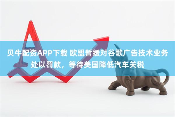 贝牛配资APP下载 欧盟暂缓对谷歌广告技术业务处以罚款，等待美国降低汽车关税