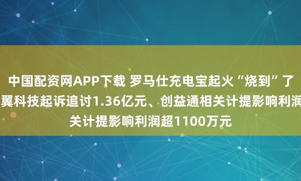 中国配资网APP下载 罗马仕充电宝起火“烧到”了A股公司：卓翼科技起诉追讨1.36亿元、创益通相关计提影响利润超1100万元