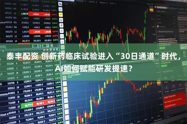 泰丰配资 创新药临床试验进入“30日通道”时代，AI如何赋能研发提速？