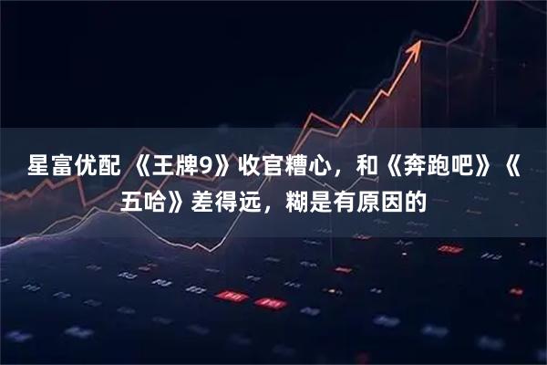 星富优配 《王牌9》收官糟心，和《奔跑吧》《五哈》差得远，糊是有原因的